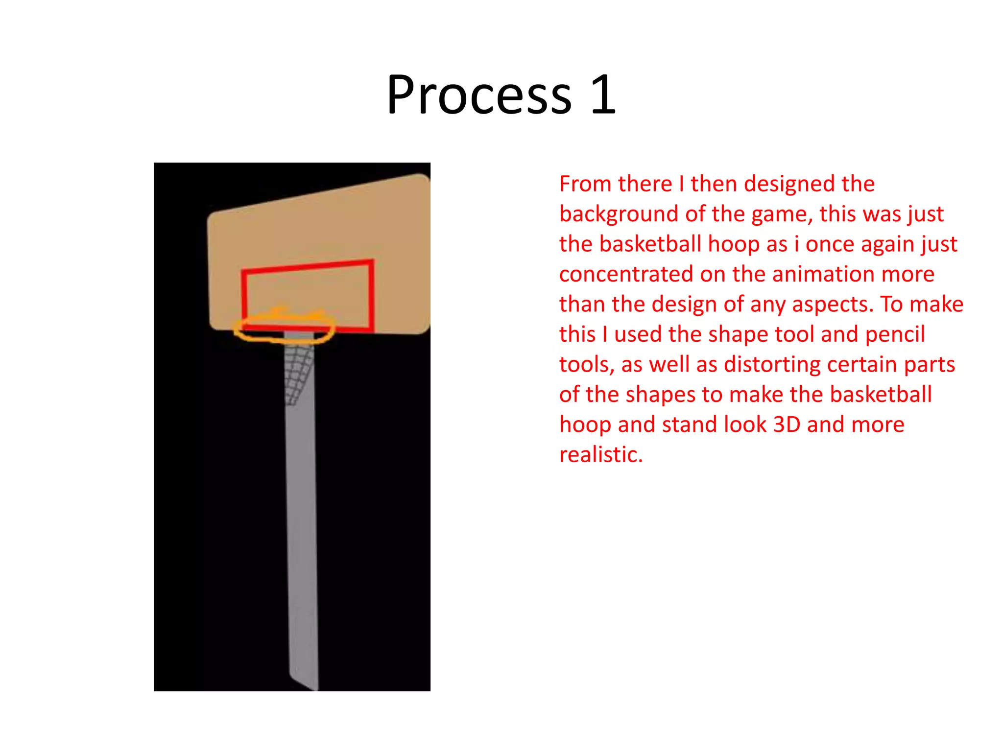 Process 1
From there I then designed the
background of the game, this was just
the basketball hoop as i once again just
concentrated on the animation more
than the design of any aspects. To make
this I used the shape tool and pencil
tools, as well as distorting certain parts
of the shapes to make the basketball
hoop and stand look 3D and more
realistic.
 
