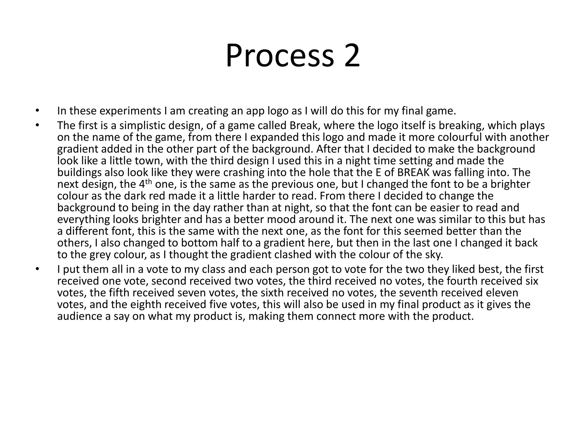 Process 2
• In these experiments I am creating an app logo as I will do this for my final game.
• The first is a simplistic design, of a game called Break, where the logo itself is breaking, which plays
on the name of the game, from there I expanded this logo and made it more colourful with another
gradient added in the other part of the background. After that I decided to make the background
look like a little town, with the third design I used this in a night time setting and made the
buildings also look like they were crashing into the hole that the E of BREAK was falling into. The
next design, the 4th one, is the same as the previous one, but I changed the font to be a brighter
colour as the dark red made it a little harder to read. From there I decided to change the
background to being in the day rather than at night, so that the font can be easier to read and
everything looks brighter and has a better mood around it. The next one was similar to this but has
a different font, this is the same with the next one, as the font for this seemed better than the
others, I also changed to bottom half to a gradient here, but then in the last one I changed it back
to the grey colour, as I thought the gradient clashed with the colour of the sky.
• I put them all in a vote to my class and each person got to vote for the two they liked best, the first
received one vote, second received two votes, the third received no votes, the fourth received six
votes, the fifth received seven votes, the sixth received no votes, the seventh received eleven
votes, and the eighth received five votes, this will also be used in my final product as it gives the
audience a say on what my product is, making them connect more with the product.
 