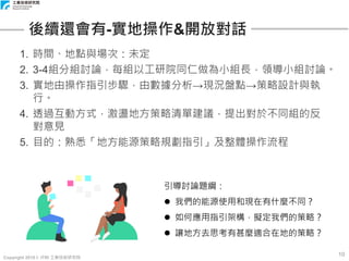 Copyright 2018 © ITRI 工業技術研究院
10
後續還會有-實地操作&開放對話
1. 時間、地點與場次：未定
2. 3-4組分組討論，每組以工研院同仁做為小組長，領導小組討論。
3. 實地由操作指引步驟，由數據分析→現況盤點→策略設計與執
行。
4. 透過互動方式，激盪地方策略清單建議，提出對於不同組的反
對意見
5. 目的：熟悉「地方能源策略規劃指引」及整體操作流程
引導討論題綱：
 我們的能源使用和現在有什麼不同？
 如何應用指引架構，擬定我們的策略？
 讓地方去思考有甚麼適合在地的策略？
 