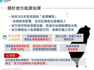 Copyright 2018 © ITRI 工業技術研究院
• 政府105年宣布啟動「能源轉型」
-從綠能到節電，全台從南到北陸續投入
• 地方政府角色逐漸加重，態度也從被動轉為主動
• 地方積極加入能源轉型行列，挑戰亦隨之而來
4
關於地方能源治理
能源策略需
因地制宜
地方承辦
人員意見
政治決心與行動力是
突破資源限制的關鍵
須掌握能源使用狀況
與潛力評估
強化法規、政策工具及
預算支持
承辦業務逐漸繁重
需強化專責組織與培力
為加速落實能源轉型，中央政府該如何提供地方政府協助？
推出「全方位協助地方能源治理」
新課題 !
 