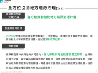 Copyright 2018 © ITRI 工業技術研究院
7
全方位協助地方能源治理(1/2)
計畫期程與目標
2020年完成地方能源策略規劃指引、法規盤點、建構評估工具與交流機制、培
育推動人才等相關配套措施，並試行5個地方政府。
推動背景
能源轉型需中央與地方共同協力，強化節能與再生能源計畫之綜效，並與縣
市國土計畫、政府資訊公開等相關計畫串接，協助發展地方能源治理策略，同時
解決地方政府能源治理的困境，期透過本計畫提升地方政府能源治理能量，進而
有能力研擬並推動具地方特色之能源策略。
重點推動方案
(計畫)名稱 全方位推動協助地方能源治理計畫
 
