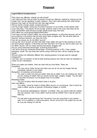 Proposal
2
Legal & Ethical Considerations:
Think about any offensive material you will include?
I will make sure that I will not make my product include any offensive material by making sure the
images that I use are appealing to every audience. Also I won’t add anything form other brands
because they might not like that and then take legal actions.
Will you restrict younger people using/accessing it?
I will let younger people use/access my product because it is up to them or their parents what
music they enjoy. If the parents let the younger audience listen to the music then there will be
more merchandise sales because younger people would enjoy that more.
Will it offend any social groups/religions/ethnicities?
It will make sure that it doesn’t offend any social groups/religions or ethnicities because I will not
put something in the product that the other group does not agree with. This will work better for
everyone because everyone can enjoy the music.
How will you ensure you do not offend anyone?
I will go over all of my work and then look what I have added and see if it has anything to do with
the social groups/ religions or ethnicities and then take them out if they do. Also to make sure I do
not offend anyone I will not create anything that people disagree with.
Are you using characters/names/logos of existing products/IPs?
I will not be using any characters/names/logos of existing products or IPs, I have created
everything myself. The only thing that I will be using is fonts but then I will be creating the logo
myself.
Will your product be sufficiently different from existing products to not get sued for copyright
infringement?
I will have used my research to look at other existing products and I will use them as inspiration to
create my own masterpiece.
When you create your adverts, there are rules that you must follow. These are:
Compliance
- You must not lie, break the law and make sure you do not use any images that are
considered indecent in your advert.
Recognition of marketing communications
- You need to make sure that your advert looks like an advert if you are creating one. Also if
you are creating an advert then you should include logos, slogans, images. You will need
to say what the product is to let people know it is an advert.
Misleading Advert
- You can’t lie about what the product does or its price.
Harm and offence
- Your advert cannot be made to initially offend anyone or a social group. Also it cannot be
made to offend anyone on grounds of disturbing imagery or content.
Children
- Do not promote bad/dangerous behaviour to children. Also, you cannot make the children
buy your products. Also, if your advert could be seen by children then it may be used by
them too.
Privacy
- You will need to get permission from the person if you are using them in your product,
even if it is a celebrity or a well know person. We do not do this in this project but you will
do if you are making it in real life.
 