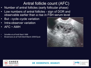Antral follicle count (AFC)
• Number of antral follicles (early follicular phase)
• Low numbers of antral follicles - sign of DOR and
observable earlier than a rise in FSH serum level
• But - cycle–cycle variation
• Intra-observer variation
• AFC ~ AMH
• Scheffer et al Fertil Steril 1999
• Broekmans et al Fertil Steril March 2008 Epub
Dr.Bharati Dhorepatil 13
 