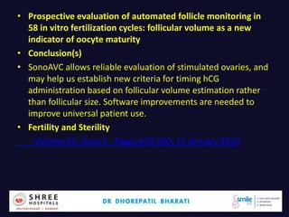 • Prospective evaluation of automated follicle monitoring in
58 in vitro fertilization cycles: follicular volume as a new
indicator of oocyte maturity
• Conclusion(s)
• SonoAVC allows reliable evaluation of stimulated ovaries, and
may help us establish new criteria for timing hCG
administration based on follicular volume estimation rather
than follicular size. Software improvements are needed to
improve universal patient use.
• Fertility and Sterility
Volume 93, Issue 2 , Pages 616-620, 15 January 2010
Dr.Bharati Dhorepatil 15
 