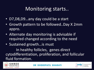 Monitoring starts..
• D7,D8,D9…any day could be a start
• Growth pattern to be followed..Day X 2mm
appro.
• Alternate day monitoring is advisable if
required changed according to the need
• Sustained growth…is must
In healthy follicles, genes direct
cytodifferentiation, proliferation, and follicular
fluid formation.
Dr.Bharati Dhorepatil 33
 