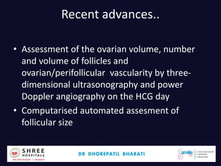 Recent advances..
• Assessment of the ovarian volume, number
and volume of follicles and
ovarian/perifollicular vascularity by three-
dimensional ultrasonography and power
Doppler angiography on the HCG day
• Computarised automated assesment of
follicular size
Dr.Bharati Dhorepatil 38
 