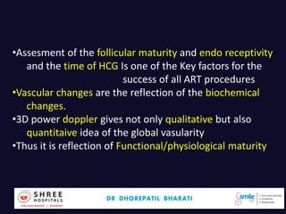 Dr.Bharati Dhorepatil 39
•Assesment of the follicular maturity and endo receptivity
and the time of HCG Is one of the Key factors for the
success of all ART procedures
•Vascular changes are the reflection of the biochemical
changes.
•3D power doppler gives not only qualitative but also
quantitaive idea of the global vasularity
•Thus it is reflection of Functional/physiological maturity
 