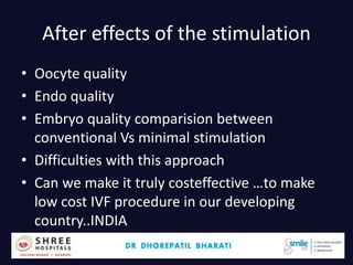 After effects of the stimulation
• Oocyte quality
• Endo quality
• Embryo quality comparision between
conventional Vs minimal stimulation
• Difficulties with this approach
• Can we make it truly costeffective …to make
low cost IVF procedure in our developing
country..INDIA
Dr.Bharati Dhorepatil 4
 
