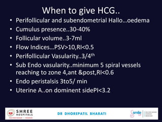 When to give HCG..
• Perifollicular and subendometrial Hallo…oedema
• Cumulus presence..30-40%
• Follicular volume..3-7ml
• Flow Indices…PSV>10,RI<0.5
• Perifollicular Vasularity..3/4th
• Sub Endo vasularity..minimum 5 spiral vessels
reaching to zone 4,ant &post,RI<0.6
• Endo peristalsis 3to5/ min
• Uterine A..on dominent sidePI<3.2
Dr.Bharati Dhorepatil 42
 