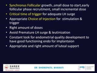 • Synchronus Follicular growth..small dose to start,early
follicular phase recruitment, small incremental dose
• Critical time of trigger for adequate LH surge
• Appropriate Choice of Injection for stimulation &
trigger
• Right amount of doses
• Avoid Premature LH surge & leutinization
• Constant look for endometrial quality development to
have good functioning endo for implantaion
• Appropriate and right amount of luteal support
Dr.Bharati Dhorepatil 52
 