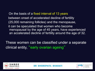 On the basis of a fixed interval of 13 years
between onset of accelerated decline of fertility
(25,000 remaining follicles) and the menopause,
it can be speculated that women who become
menopausal by the age of 45 years, have experienced
an accelerated decline of fertility around the age of 32.
These women can be classified under a separate
clinical entity, “early ovarian ageing”
Dr.Bharati Dhorepatil 9
 