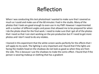 Reflection
When I was conducting this test photoshoot I wanted to make sure that I covered as
much as I could and make use of the 60 minutes I had in the studio. Many of the
photos that I took are good enough to even use in my FMP. However I experimented
with a number of different angles and poses that allowed me to be prepared for when
I do the photo shoot for the final work. I need to make sure that I get all of the photos
that I need so that I can start working on the pre-production but if I need to get more
photos and I don’t need to do any retakes.
I leaned in this experiment that the white screen works perfectly for the effects that I
will apply to my work. The lighting is very important and I found that if the lights are
facing the models head on the shadows do not look as good as when they are from
the side. This is because I use the shadows to make the comic effect. I found that if the
person is wearing makeup or clothing that has a gradient
 
