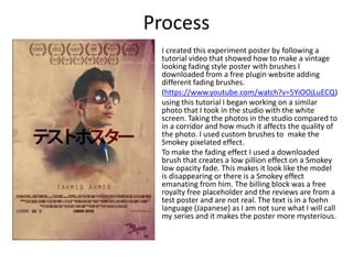 Process
I created this experiment poster by following a
tutorial video that showed how to make a vintage
looking fading style poster with brushes I
downloaded from a free plugin website adding
different fading brushes.
(https://www.youtube.com/watch?v=5YiOOjLuECQ)
using this tutorial I began working on a similar
photo that I took in the studio with the white
screen. Taking the photos in the studio compared to
in a corridor and how much it affects the quality of
the photo. I used custom brushes to make the
Smokey pixelated effect.
To make the fading effect I used a downloaded
brush that creates a low pillion effect on a Smokey
low opacity fade. This makes it look like the model
is disappearing or there is a Smokey effect
emanating from him. The billing block was a free
royalty free placeholder and the reviews are from a
test poster and are not real. The text is in a foehn
language (Japanese) as I am not sure what I will call
my series and it makes the poster more mysterious.
 
