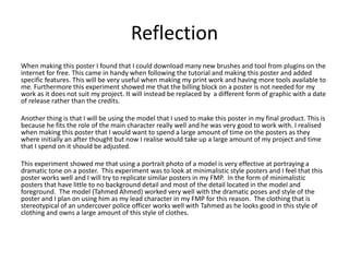 Reflection
When making this poster I found that I could download many new brushes and tool from plugins on the
internet for free. This came in handy when following the tutorial and making this poster and added
specific features. This will be very useful when making my print work and having more tools available to
me. Furthermore this experiment showed me that the billing block on a poster is not needed for my
work as it does not suit my project. It will instead be replaced by a different form of graphic with a date
of release rather than the credits.
Another thing is that I will be using the model that I used to make this poster in my final product. This is
because he fits the role of the main character really well and he was very good to work with. I realised
when making this poster that I would want to spend a large amount of time on the posters as they
where initially an after thought but now I realise would take up a large amount of my project and time
that I spend on it should be adjusted.
This experiment showed me that using a portrait photo of a model is very effective at portraying a
dramatic tone on a poster. This experiment was to look at minimalistic style posters and I feel that this
poster works well and I will try to replicate similar posters in my FMP. In the form of minimalistic
posters that have little to no background detail and most of the detail located in the model and
foreground. The model (Tahmed Ahmed) worked very well with the dramatic poses and style of the
poster and I plan on using him as my lead character in my FMP for this reason. The clothing that is
stereotypical of an undercover police officer works well with Tahmed as he looks good in this style of
clothing and owns a large amount of this style of clothes.
 