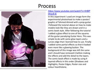 Process
https://www.youtube.com/watch?v=IHBP
0hsc6-E
In this experiment I used am image form the
experimental photoshoot to make a poster/
graphic of Tahmed Ahmed with a prop guitar.
I followed the tutorial above on how to make
models look like they are drawn and in a
comic book style. After following the tutorial
I added a glow effect to one of the squares
of the guitar parodying Guitar Hero. This was
simple to do with some glow layers and a
curves edge that I learned how to use. Finally
I added some partial effects so that it looked
even more like a glowing button. The
background of this image was left the same
and I should have removed it before making
the effects and add the detail to the layers.
The comic book effect is made by using 4
layered effects in this order (Shadows and
Highlights, Poster Edges, Poster size and
colour hearthstone.
 
