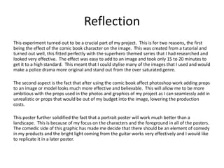 Reflection
This experiment turned out to be a crucial part of my project. This is for two reasons, the first
being the effect of the comic book character on the image. This was created from a tutorial and
turned out well, this fitted perfectly with the superhero themed series that I had researched and
looked very effective. The effect was easy to add to an image and took only 15 to 20 minutes to
get it to a high standard. This meant that I could stylise many of the images that I used and would
make a police drama more original and stand out from the over saturated genre.
The second aspect is the fact that after using the comic book affect photoshop work adding props
to an image or model looks much more effective and believable. This will allow me to be more
ambitious with the props used in the photos and graphics of my project as I can seamlessly add in
unrealistic or props that would be out of my budget into the image, lowering the production
costs.
This poster further solidified the fact that a portrait poster will work much better than a
landscape. This is because of my focus on the characters and the foreground in all of the posters.
The comedic side of this graphic has made me decide that there should be an element of comedy
in my products and the bright light coming from the guitar works very effectively and I would like
to replicate it in a later poster.
 