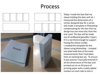 Process
Today I made the box that my
sleeve holding the discs will sit. I
measured the dimensions of a
similar designed box for a series
and made a template in Photoshop
compensating for the fact that my
design has one more disc than the
one used. The box will be made
out of cardboard (possibly 2 layers
if it is not thick enough to support
having the sleeve inside).
I created the template for the
sleeve using photoshop. I created
one pixel wide box at the exact
measurements that I had taken
from an existing box set. To ensure
it was precise I manually entered in
all the dimensions of the box and
printed out on an A3 piece of
printing paper with crudely added
markers on each side to test it.
 