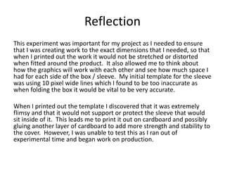 Reflection
This experiment was important for my project as I needed to ensure
that I was creating work to the exact dimensions that I needed, so that
when I printed out the work it would not be stretched or distorted
when fitted around the product. It also allowed me to think about
how the graphics will work with each other and see how much space I
had for each side of the box / sleeve. My initial template for the sleeve
was using 10 pixel wide lines which I found to be too inaccurate as
when folding the box it would be vital to be very accurate.
When I printed out the template I discovered that it was extremely
flimsy and that it would not support or protect the sleeve that would
sit inside of it. This leads me to print it out on cardboard and possibly
gluing another layer of cardboard to add more strength and stability to
the cover. However, I was unable to test this as I ran out of
experimental time and began work on production.
 