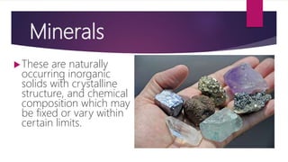 Minerals
These are naturally
occurring inorganic
solids with crystalline
structure, and chemical
composition which may
be fixed or vary within
certain limits.
 