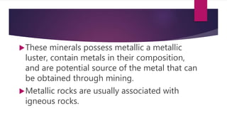 These minerals possess metallic a metallic
luster, contain metals in their composition,
and are potential source of the metal that can
be obtained through mining.
Metallic rocks are usually associated with
igneous rocks.
 