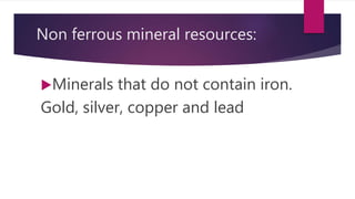 Non ferrous mineral resources:
Minerals that do not contain iron.
Gold, silver, copper and lead
 