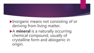 Inorganic means not consisting of or
deriving from living matter.
A mineral is a naturally occurring
chemical compound, usually of
crystalline form and abiogenic in
origin.
 