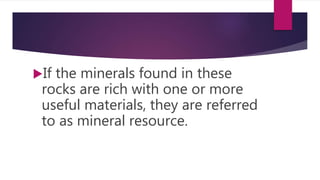 If the minerals found in these
rocks are rich with one or more
useful materials, they are referred
to as mineral resource.
 