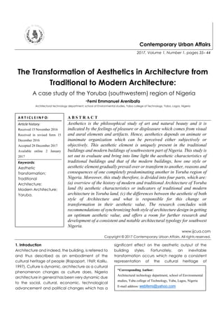 Contemporary Urban Affairs
2017, Volume 1, Number 1, pages 35– 44
The Transformation of Aesthetics in Architecture from
Traditional to Modern Architecture:
A case study of the Yoruba (southwestern) region of Nigeria
*Femi Emmanuel Arenibafo
Architectural technology department, school of Environmental studies, Yaba college of Technology, Yaba, Lagos, Nigeria
A B S T R A C T
Aesthetics is the philosophical study of art and natural beauty and it is
indicated by the feelings of pleasure or displeasure which comes from visual
and aural elements and artifacts. Hence, aesthetics depends on animate or
inanimate organization which can be perceived either subjectively or
objectively. This aesthetic element is uniquely present in the traditional
buildings and modern buildings of southwestern part of Nigeria. This study is
set out to evaluate and bring into lime light the aesthetic characteristics of
traditional buildings and that of the modern buildings, how one style or
aesthetic element gradually prevail over or transform to another, reasons and
consequences of one completely predominating another in Yoruba region of
Nigeria. Moreover, this study therefore, is divided into four parts, which are:
(a) overview of the history of modern and traditional Architecture of Yoruba
land (b) aesthetic characteristics or indicators of traditional and modern
architecture in Yoruba land, (c) the differences between the aesthetic of both
style of Architecture and what is responsible for this change or
transformation in their aesthetic value. The research concludes with
recommendations of synchronizing both style of architecture design in getting
an optimum aesthetic value, and offers a room for further research and
development of a consistent and notable architectural typology for southwest
Nigeria.
www.ijcua.com
Copyright © 2017 Contemporary Urban Affairs. All rights reserved.
1. Introduction
Architecture and indeed, the building, is referred to
and thus described as an embodiment of the
cultural heritage of people (Rapaport, 1969; Kalilu,
1997). Culture is dynamic, architecture as a cultural
phenomenon changes as culture does. Nigeria
architecture in general has been very dynamic due
to the social, cultural, economic, technological
advancement and political changes which has a
significant effect on the aesthetic output of the
building styles. Fortunately, an inevitable
transformation occurs which negate a consistent
representation of the cultural heritage of
A R T I C L E I N F O:
Article history:
Received 15 November 2016
Received in revised form 15
December 2016
Accepted 28 December 2017
Available online 2 January
2017
Keywords:
Aesthetic
Transformation;
Traditional
Architecture;
Modern Architecture;
Yoruba.
*Corresponding Author:
Architectural technology department, school of Environmental
studies, Yaba college of Technology, Yaba, Lagos, Nigeria
E-mail address: webfemi@yahoo.com
 