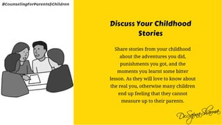 Discuss Your Childhood
Stories
Share stories from your childhood
about the adventures you did,
punishments you got, and the
moments you learnt some bitter
lesson. As they will love to know about
the real you, otherwise many children
end up feeling that they cannot
measure up to their parents.
#CounselingForParents&Children
 