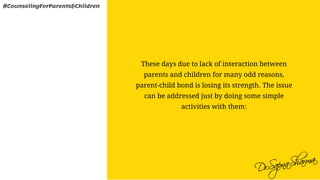These days due to lack of interaction between
parents and children for many odd reasons,
parent-child bond is losing its strength. The issue
can be addressed just by doing some simple
activities with them:
#CounselingForParents&Children
 