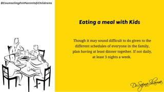 Eating a meal with Kids
Though it may sound difficult to do given to the
different schedules of everyone in the family,
plan having at least dinner together. If not daily,
at least 3 nights a week. 
#CounselingForParents&Childrens
 
