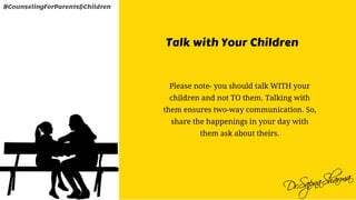 Talk with Your Children
Please note- you should talk WITH your
children and not TO them. Talking with
them ensures two-way communication. So,
share the happenings in your day with
them ask about theirs.
#CounselingForParents&Children
 