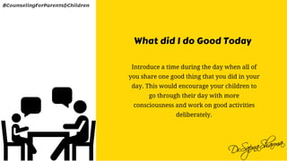 What did I do Good Today
Introduce a time during the day when all of
you share one good thing that you did in your
day. This would encourage your children to
go through their day with more
consciousness and work on good activities
deliberately.
#CounselingForParents&Children
 