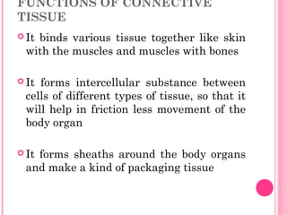 FUNCTIONS OF CONNECTIVE
TISSUE
 It binds various tissue together like skin
with the muscles and muscles with bones
 It forms intercellular substance between
cells of different types of tissue, so that it
will help in friction less movement of the
body organ
 It forms sheaths around the body organs
and make a kind of packaging tissue
 