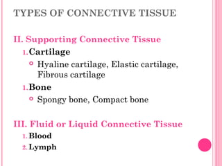 TYPES OF CONNECTIVE TISSUE
II. Supporting Connective Tissue
1.Cartilage
 Hyaline cartilage, Elastic cartilage,
Fibrous cartilage
1.Bone
 Spongy bone, Compact bone
III. Fluid or Liquid Connective Tissue
1. Blood
2. Lymph
 