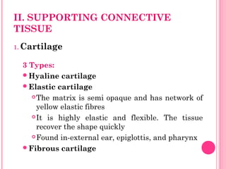 II. SUPPORTING CONNECTIVE
TISSUE
1. Cartilage
3 Types:
Hyaline cartilage
Elastic cartilage
The matrix is semi opaque and has network of
yellow elastic fibres
It is highly elastic and flexible. The tissue
recover the shape quickly
Found in-external ear, epiglottis, and pharynx
Fibrous cartilage
 