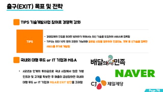 출구(EXIT) 목표 및 전략
TIPS 기술개발사업 참여로 경쟁력 강화
국내외 대형 푸드 or IT 기업과 M&A
TIPS
- 경쟁업체의 진입을 최대한 방어하기 위해서는 최신 기술을 도입하여 서비스에 접목함
- TIPS는 최대 10억 원의 지원이 가능하며 글로벌 시장을 염두하여 인공지능, 챗봇 등 신기술을 접목한
서비스를 추가로 개발함
• 시리즈B 단계의 투자금으로 국내 시장에서 많은 가맹
인프라 및 고객을 확보한 후 매출이 급성장하면 국내외
대형 푸드 or IT 기업과 M&A로 EXIT 방안을 고려함
Page 76
 
