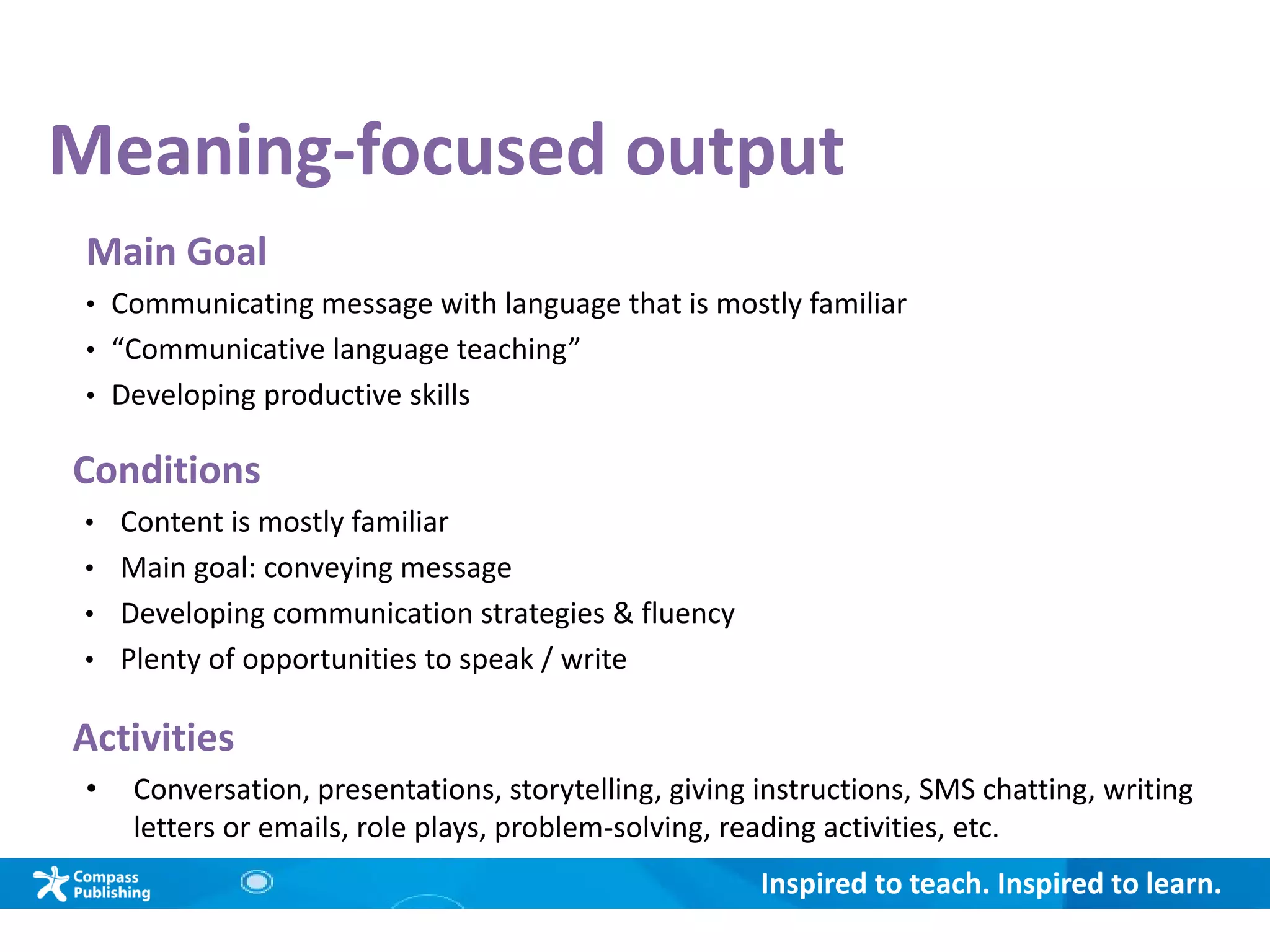 Inspired to teach. Inspired to learn.
Meaning-focused output
Main Goal
• Communicating message with language that is mostly familiar
• “Communicative language teaching”
• Developing productive skills
Conditions
• Content is mostly familiar
• Main goal: conveying message
• Developing communication strategies & fluency
• Plenty of opportunities to speak / write
Activities
• Conversation, presentations, storytelling, giving instructions, SMS chatting, writing
letters or emails, role plays, problem-solving, reading activities, etc.
 