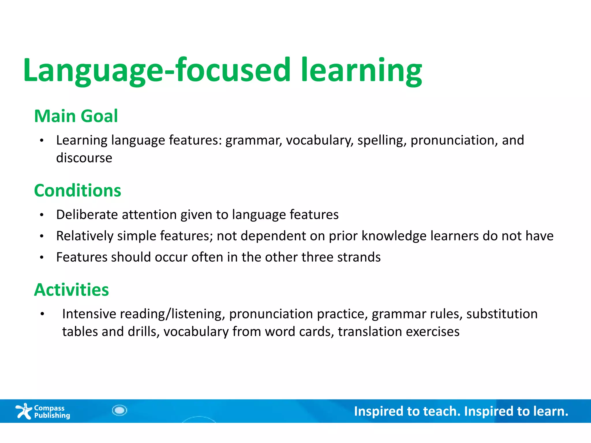 Inspired to teach. Inspired to learn.
Language-focused learning
Main Goal
• Learning language features: grammar, vocabulary, spelling, pronunciation, and
discourse
Conditions
• Deliberate attention given to language features
• Relatively simple features; not dependent on prior knowledge learners do not have
• Features should occur often in the other three strands
Activities
• Intensive reading/listening, pronunciation practice, grammar rules, substitution
tables and drills, vocabulary from word cards, translation exercises
 