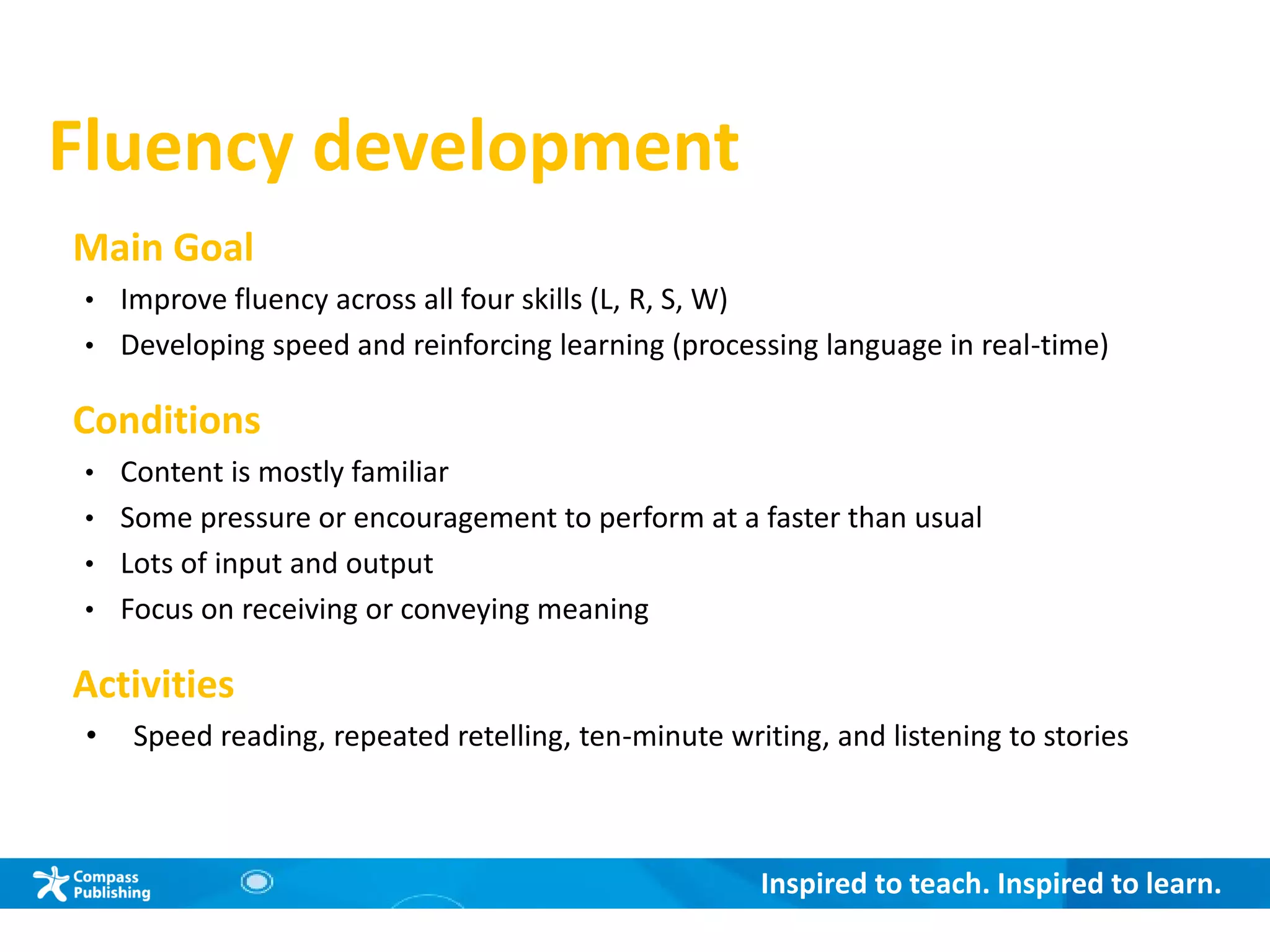 Inspired to teach. Inspired to learn.
Fluency development
Main Goal
• Improve fluency across all four skills (L, R, S, W)
• Developing speed and reinforcing learning (processing language in real-time)
Conditions
• Content is mostly familiar
• Some pressure or encouragement to perform at a faster than usual
• Lots of input and output
• Focus on receiving or conveying meaning
Activities
• Speed reading, repeated retelling, ten-minute writing, and listening to stories
 