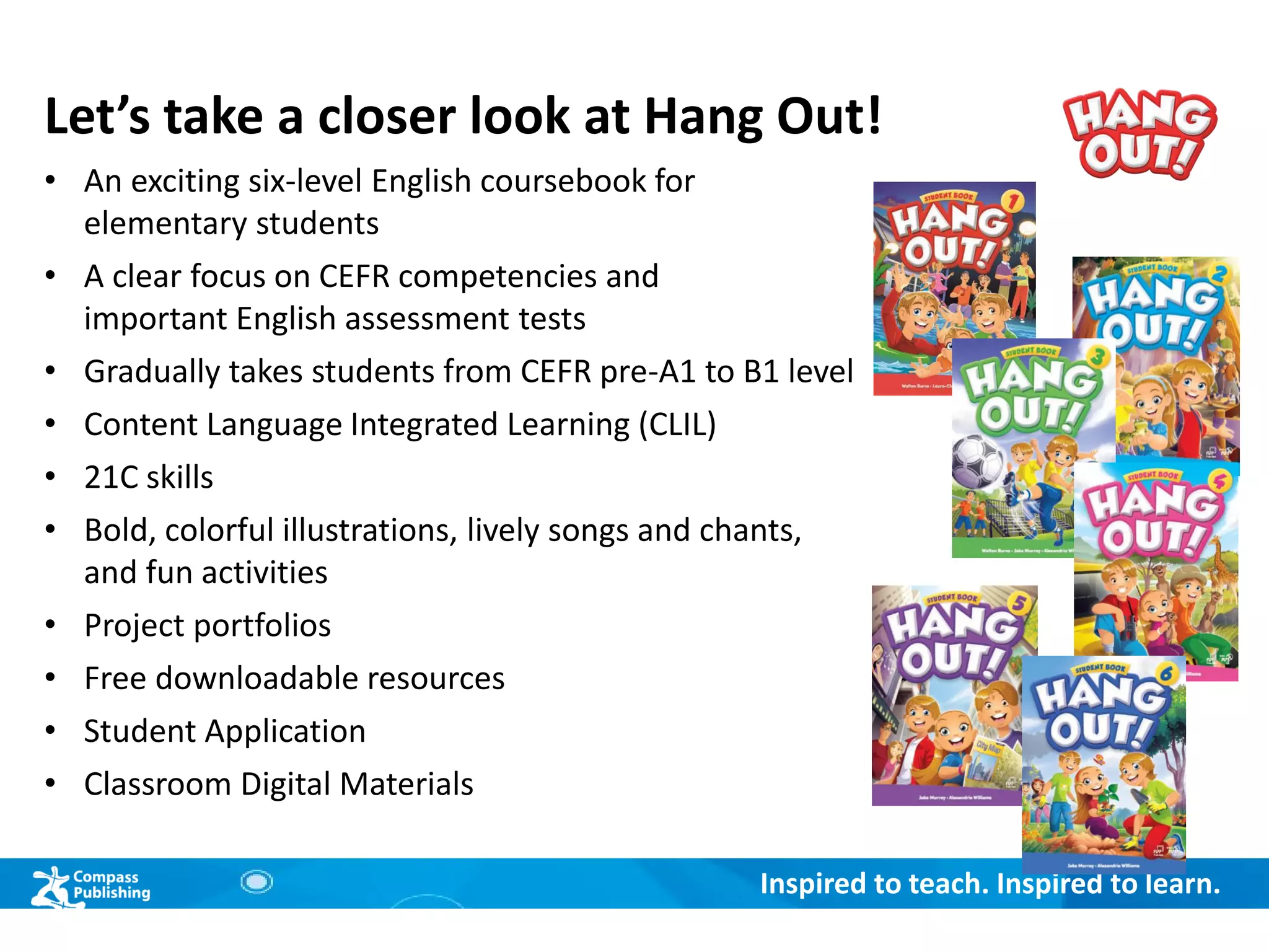 Inspired to teach. Inspired to learn.
Let’s take a closer look at Hang Out!
• An exciting six-level English coursebook for
elementary students
• A clear focus on CEFR competencies and
important English assessment tests
• Gradually takes students from CEFR pre-A1 to B1 level
• Content Language Integrated Learning (CLIL)
• 21C skills
• Bold, colorful illustrations, lively songs and chants,
and fun activities
• Project portfolios
• Free downloadable resources
• Student Application
• Classroom Digital Materials
 