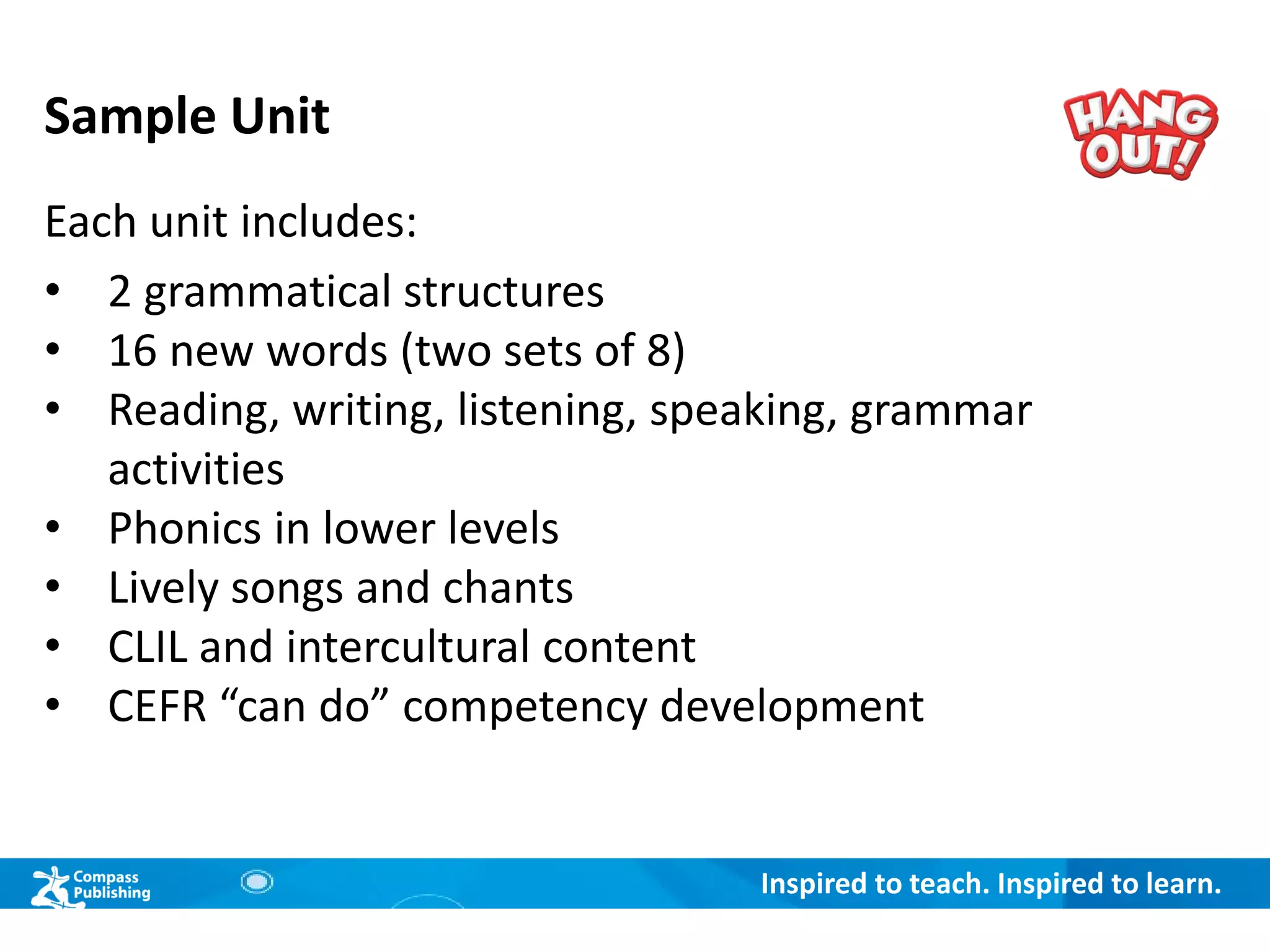 Inspired to teach. Inspired to learn.
Sample Unit
Each unit includes:
• 2 grammatical structures
• 16 new words (two sets of 8)
• Reading, writing, listening, speaking, grammar
activities
• Phonics in lower levels
• Lively songs and chants
• CLIL and intercultural content
• CEFR “can do” competency development
 