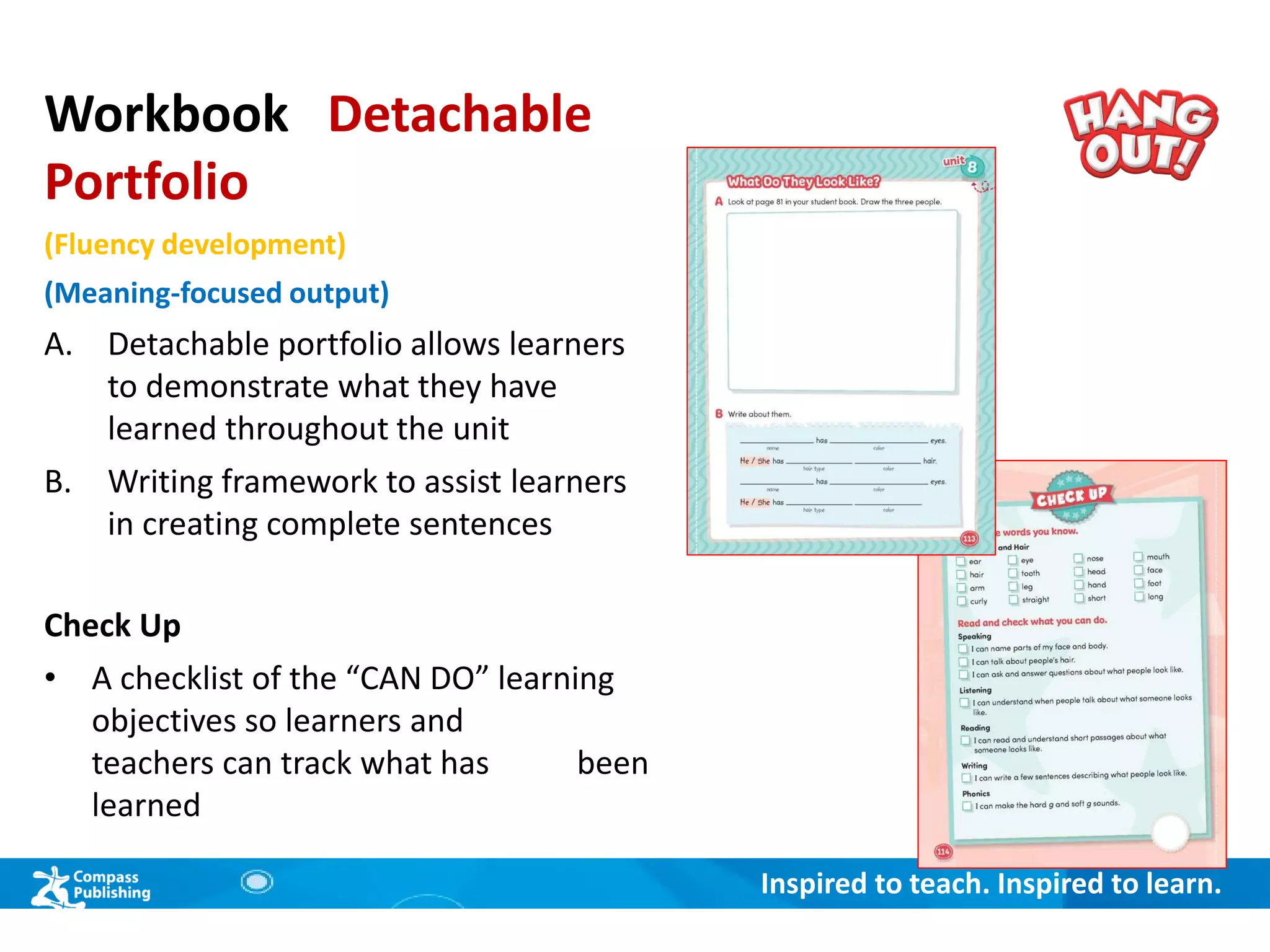 Inspired to teach. Inspired to learn.
Workbook Detachable
Portfolio
(Fluency development)
(Meaning-focused output)
A. Detachable portfolio allows learners
to demonstrate what they have
learned throughout the unit
B. Writing framework to assist learners
in creating complete sentences
Check Up
• A checklist of the “CAN DO” learning
objectives so learners and
teachers can track what has been
learned
 