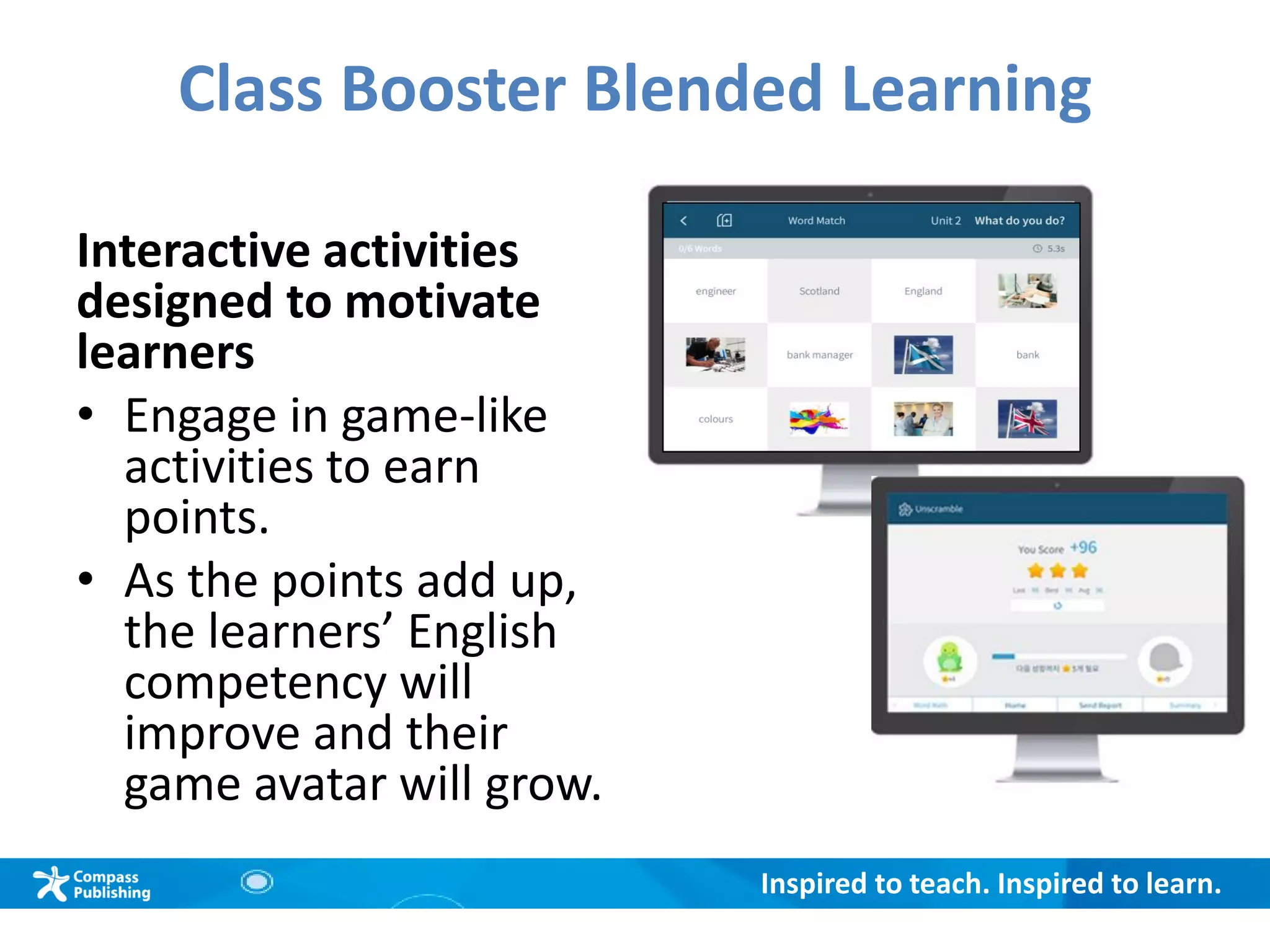Inspired to teach. Inspired to learn.
Class Booster Blended Learning
Interactive activities
designed to motivate
learners
• Engage in game-like
activities to earn
points.
• As the points add up,
the learners’ English
competency will
improve and their
game avatar will grow.
 
