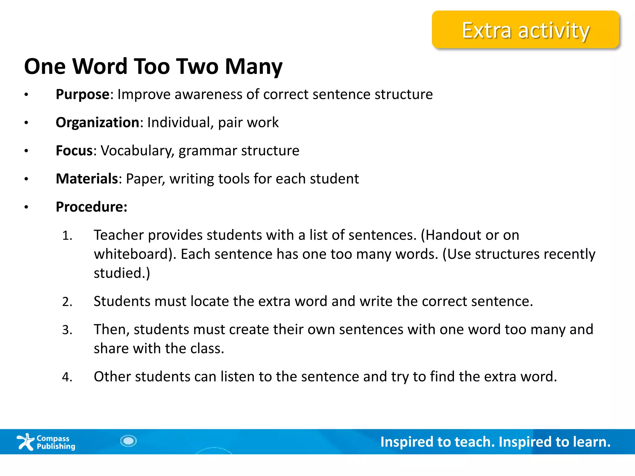 Inspired to teach. Inspired to learn.
One Word Too Two Many
• Purpose: Improve awareness of correct sentence structure
• Organization: Individual, pair work
• Focus: Vocabulary, grammar structure
• Materials: Paper, writing tools for each student
• Procedure:
1. Teacher provides students with a list of sentences. (Handout or on
whiteboard). Each sentence has one too many words. (Use structures recently
studied.)
2. Students must locate the extra word and write the correct sentence.
3. Then, students must create their own sentences with one word too many and
share with the class.
4. Other students can listen to the sentence and try to find the extra word.
Extra activity
 