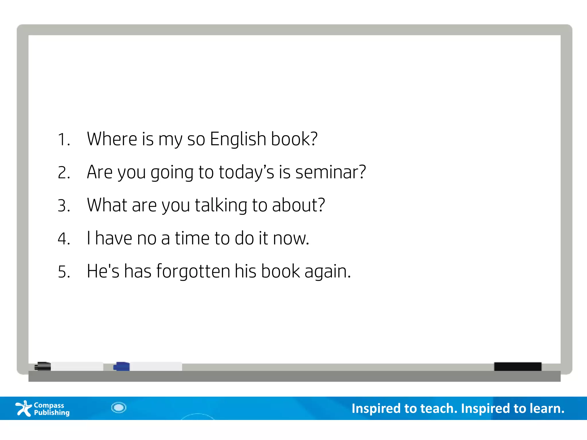 Inspired to teach. Inspired to learn.
1. Where is my so English book?
2. Are you going to today’s is seminar?
3. What are you talking to about?
4. I have no a time to do it now.
5. He's has forgotten his book again.
 