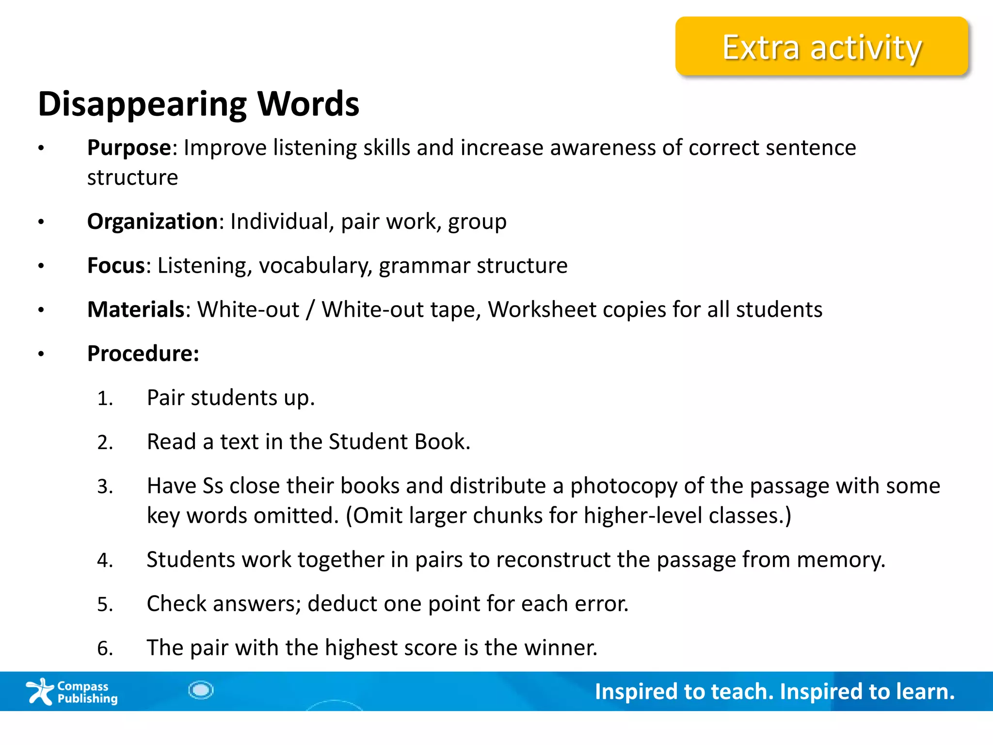 Inspired to teach. Inspired to learn.
Disappearing Words
• Purpose: Improve listening skills and increase awareness of correct sentence
structure
• Organization: Individual, pair work, group
• Focus: Listening, vocabulary, grammar structure
• Materials: White-out / White-out tape, Worksheet copies for all students
• Procedure:
1. Pair students up.
2. Read a text in the Student Book.
3. Have Ss close their books and distribute a photocopy of the passage with some
key words omitted. (Omit larger chunks for higher-level classes.)
4. Students work together in pairs to reconstruct the passage from memory.
5. Check answers; deduct one point for each error.
6. The pair with the highest score is the winner.
Extra activity
 