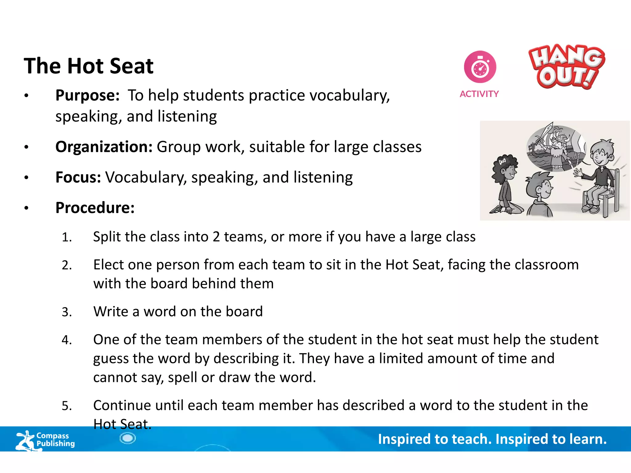 Inspired to teach. Inspired to learn.
The Hot Seat
• Purpose: To help students practice vocabulary,
speaking, and listening
• Organization: Group work, suitable for large classes
• Focus: Vocabulary, speaking, and listening
• Procedure:
1. Split the class into 2 teams, or more if you have a large class
2. Elect one person from each team to sit in the Hot Seat, facing the classroom
with the board behind them
3. Write a word on the board
4. One of the team members of the student in the hot seat must help the student
guess the word by describing it. They have a limited amount of time and
cannot say, spell or draw the word.
5. Continue until each team member has described a word to the student in the
Hot Seat.
 