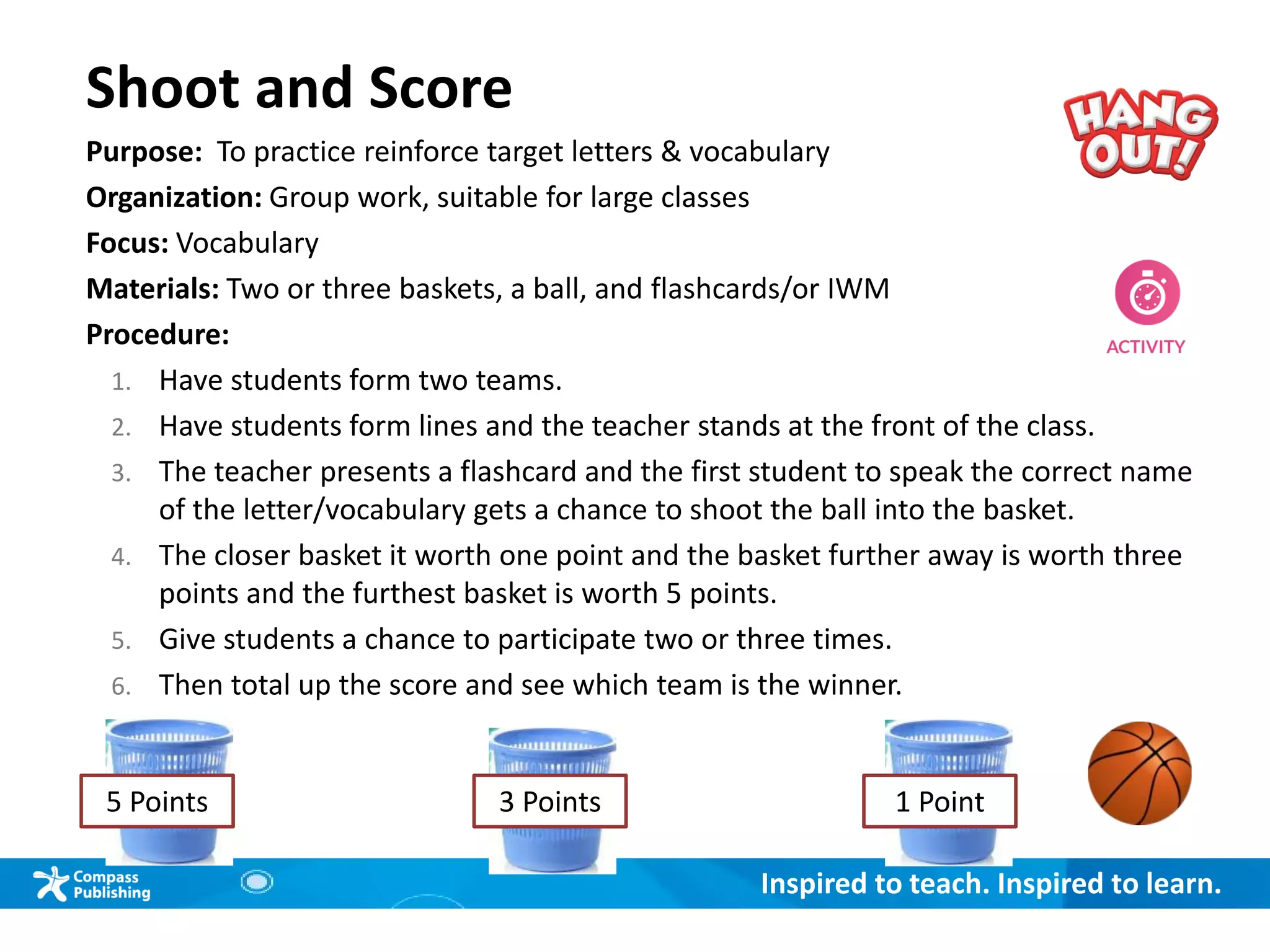 Inspired to teach. Inspired to learn.
Shoot and Score
Purpose: To practice reinforce target letters & vocabulary
Organization: Group work, suitable for large classes
Focus: Vocabulary
Materials: Two or three baskets, a ball, and flashcards/or IWM
Procedure:
1. Have students form two teams.
2. Have students form lines and the teacher stands at the front of the class.
3. The teacher presents a flashcard and the first student to speak the correct name
of the letter/vocabulary gets a chance to shoot the ball into the basket.
4. The closer basket it worth one point and the basket further away is worth three
points and the furthest basket is worth 5 points.
5. Give students a chance to participate two or three times.
6. Then total up the score and see which team is the winner.
1 Point5 Points 3 Points
 