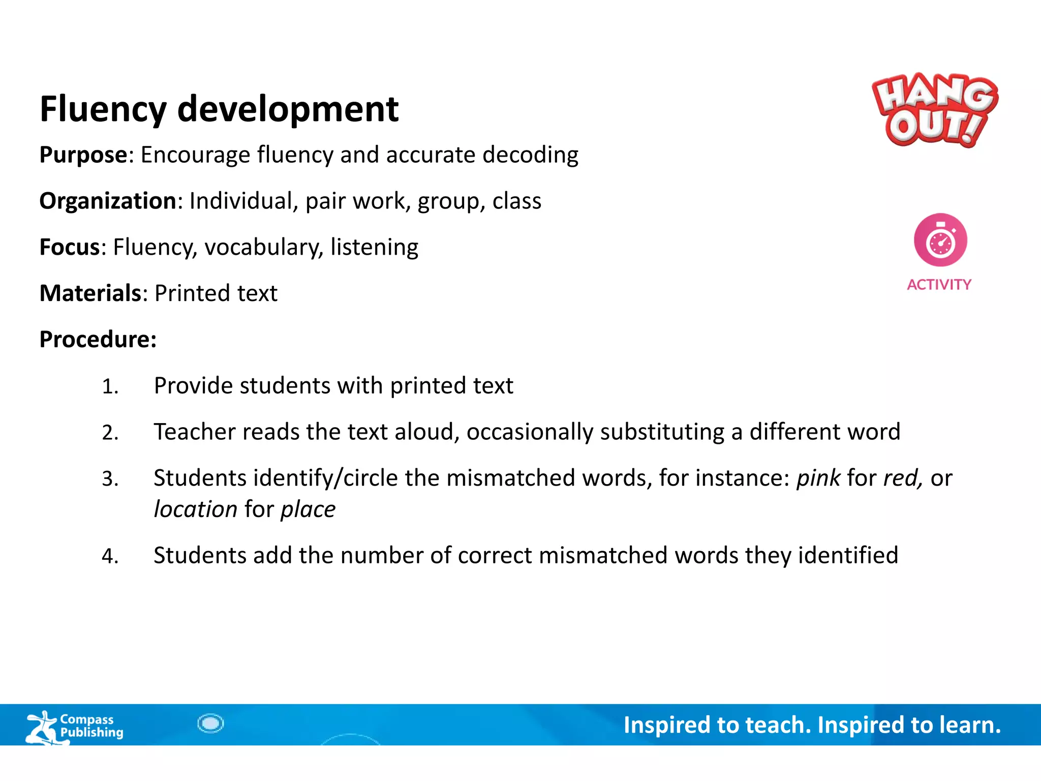 Inspired to teach. Inspired to learn.
Fluency development
Purpose: Encourage fluency and accurate decoding
Organization: Individual, pair work, group, class
Focus: Fluency, vocabulary, listening
Materials: Printed text
Procedure:
1. Provide students with printed text
2. Teacher reads the text aloud, occasionally substituting a different word
3. Students identify/circle the mismatched words, for instance: pink for red, or
location for place
4. Students add the number of correct mismatched words they identified
 
